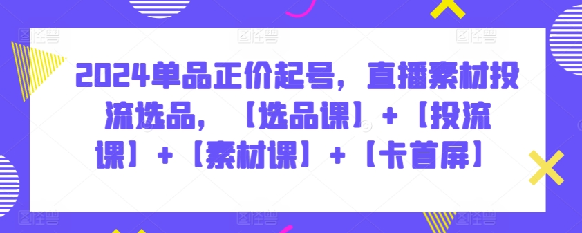 2024单品正价起号，直播素材投流选品，【选品课】+【投流课】+【素材课】+【卡首屏】-酷吧易资源网