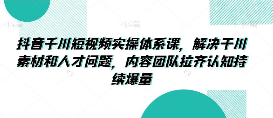 抖音千川短视频实操体系课，解决干川素材和人才问题，内容团队拉齐认知持续爆量-酷吧易资源网