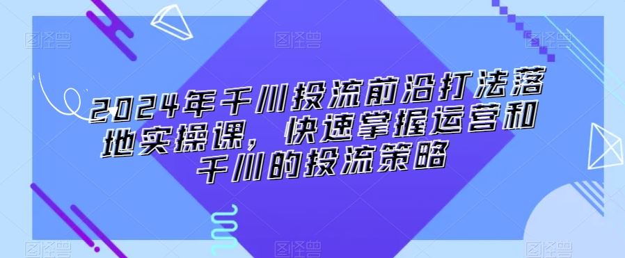 2024年千川投流前沿打法落地实操课，快速掌握运营和千川的投流策略-酷吧易资源网