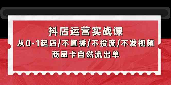 抖店运营实战课：从0-1起店/不直播/不投流/不发视频/商品卡自然流出单-酷吧易资源网