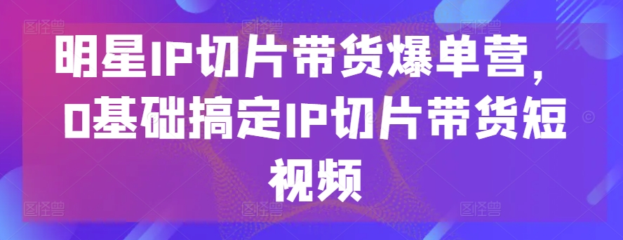 明星IP切片带货爆单营，0基础搞定IP切片带货短视频-酷吧易资源网