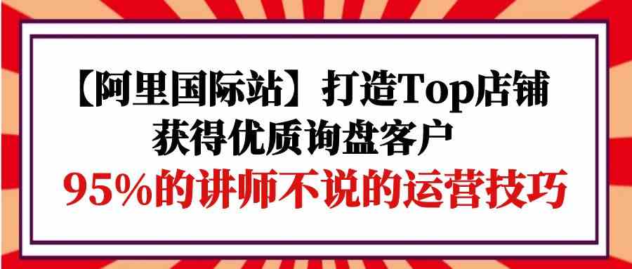 （9976期）【阿里国际站】打造Top店铺-获得优质询盘客户，95%的讲师不说的运营技巧-酷吧易资源网