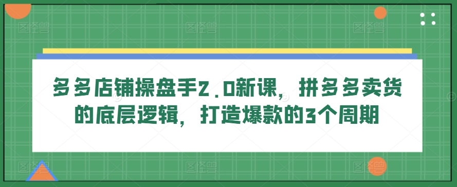 多多店铺操盘手2.0新课，拼多多卖货的底层逻辑，打造爆款的3个周期-酷吧易资源网