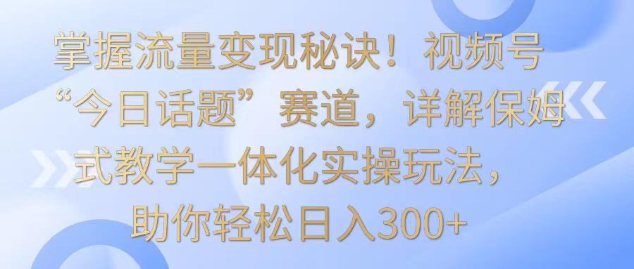 掌握流量变现秘诀！视频号“今日话题”赛道，详解保姆式教学一体化实操玩法，日入300+-酷吧易资源网